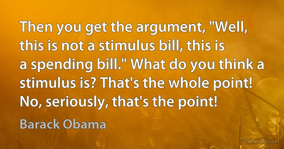 Then you get the argument, "Well, this is not a stimulus bill, this is a spending bill." What do you think a stimulus is? That's the whole point! No, seriously, that's the point! (Barack Obama)