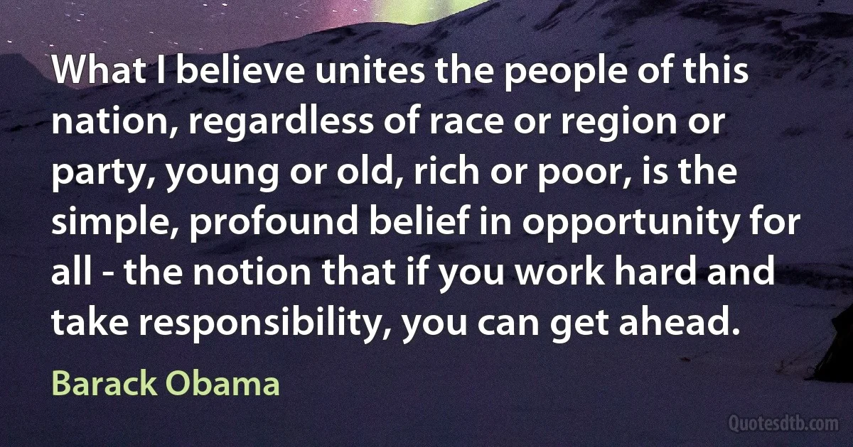 What I believe unites the people of this nation, regardless of race or region or party, young or old, rich or poor, is the simple, profound belief in opportunity for all - the notion that if you work hard and take responsibility, you can get ahead. (Barack Obama)