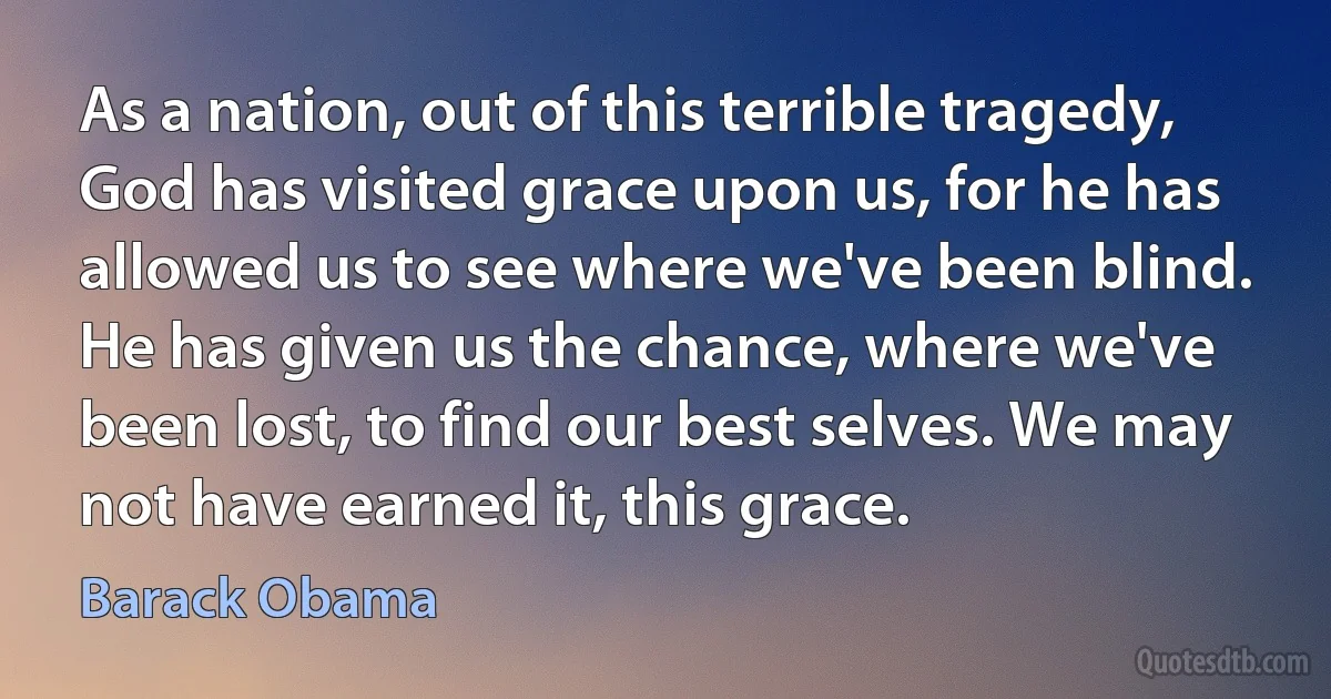 As a nation, out of this terrible tragedy, God has visited grace upon us, for he has allowed us to see where we've been blind. He has given us the chance, where we've been lost, to find our best selves. We may not have earned it, this grace. (Barack Obama)