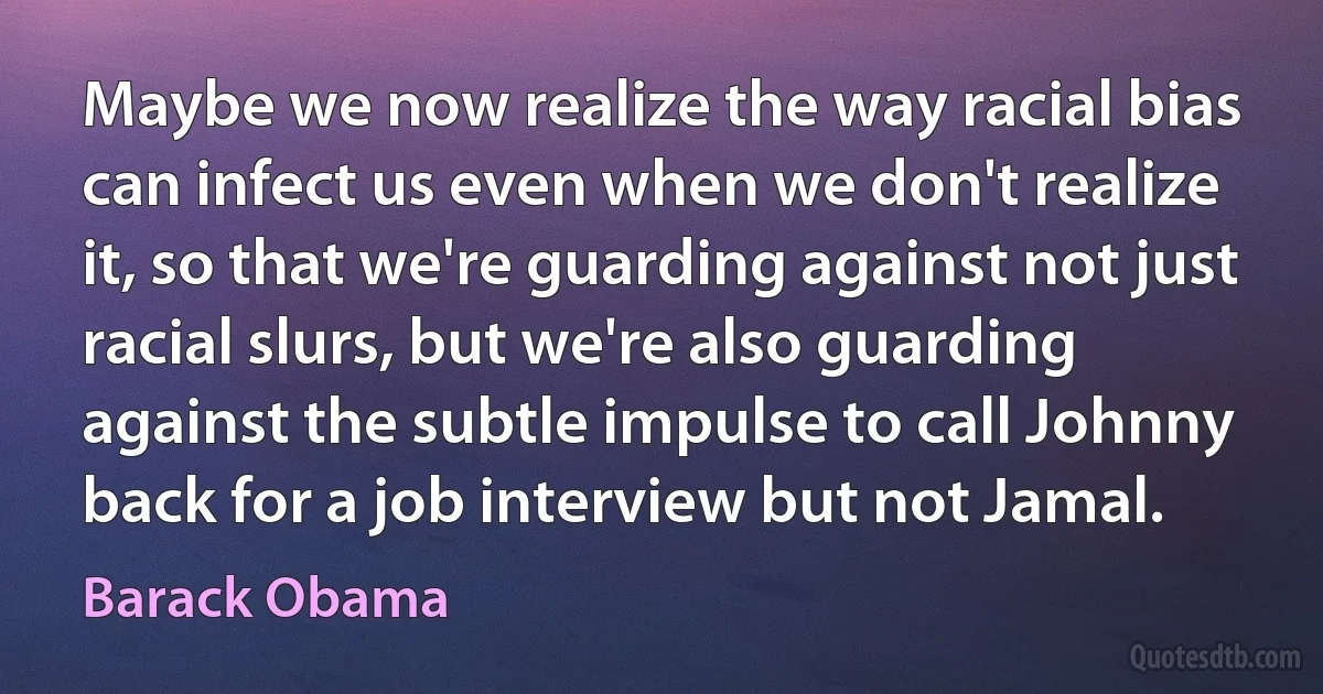 Maybe we now realize the way racial bias can infect us even when we don't realize it, so that we're guarding against not just racial slurs, but we're also guarding against the subtle impulse to call Johnny back for a job interview but not Jamal. (Barack Obama)