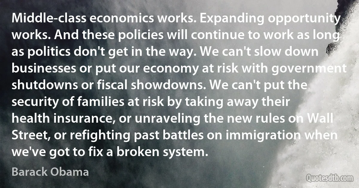 Middle-class economics works. Expanding opportunity works. And these policies will continue to work as long as politics don't get in the way. We can't slow down businesses or put our economy at risk with government shutdowns or fiscal showdowns. We can't put the security of families at risk by taking away their health insurance, or unraveling the new rules on Wall Street, or refighting past battles on immigration when we've got to fix a broken system. (Barack Obama)