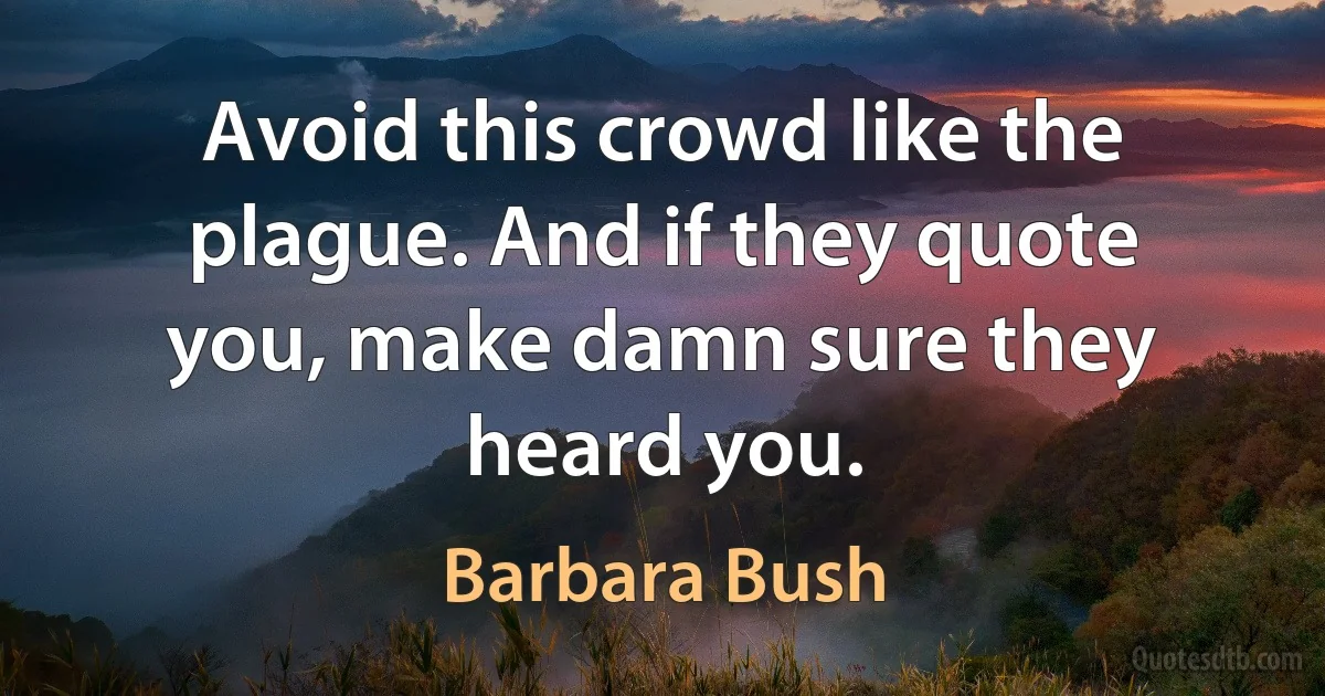 Avoid this crowd like the plague. And if they quote you, make damn sure they heard you. (Barbara Bush)