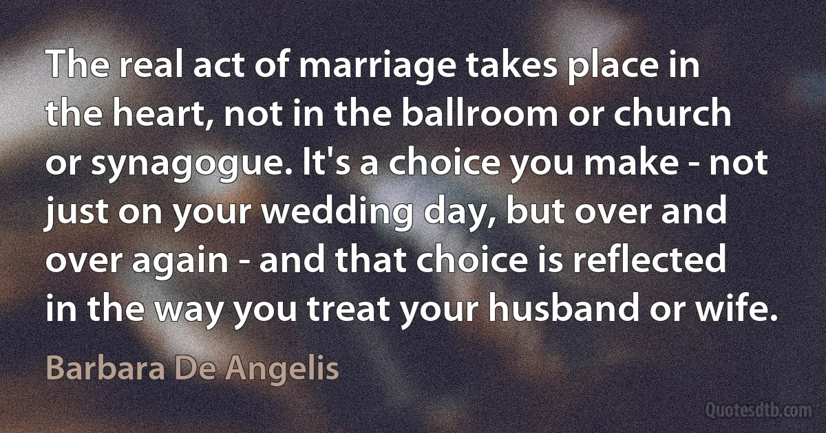 The real act of marriage takes place in the heart, not in the ballroom or church or synagogue. It's a choice you make - not just on your wedding day, but over and over again - and that choice is reflected in the way you treat your husband or wife. (Barbara De Angelis)