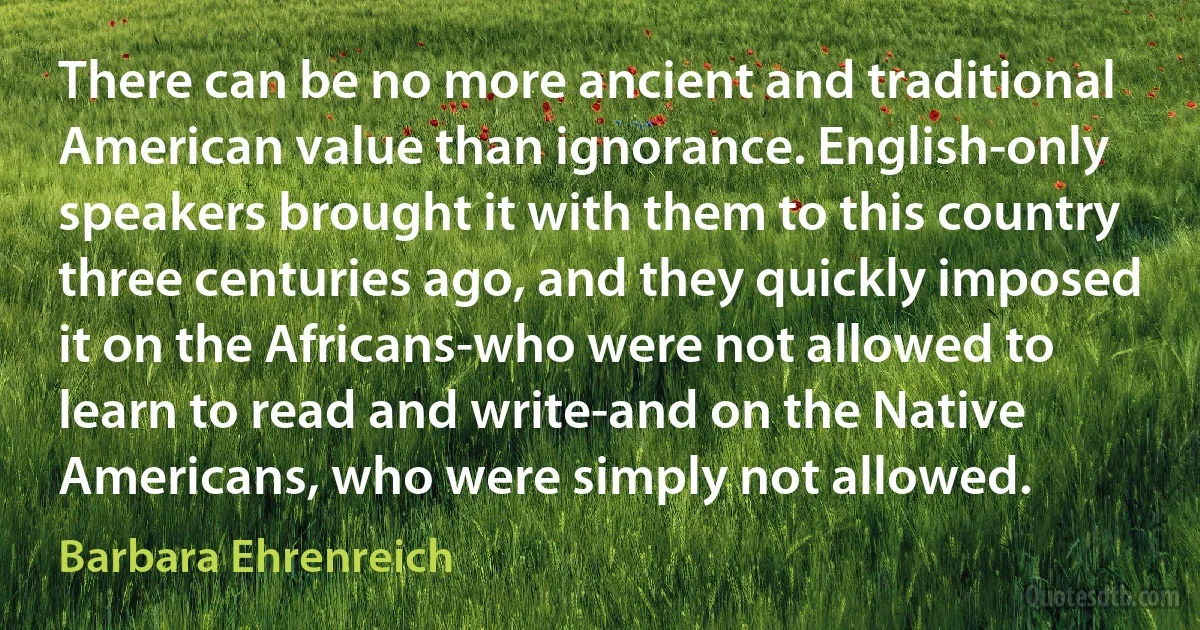 There can be no more ancient and traditional American value than ignorance. English-only speakers brought it with them to this country three centuries ago, and they quickly imposed it on the Africans-who were not allowed to learn to read and write-and on the Native Americans, who were simply not allowed. (Barbara Ehrenreich)