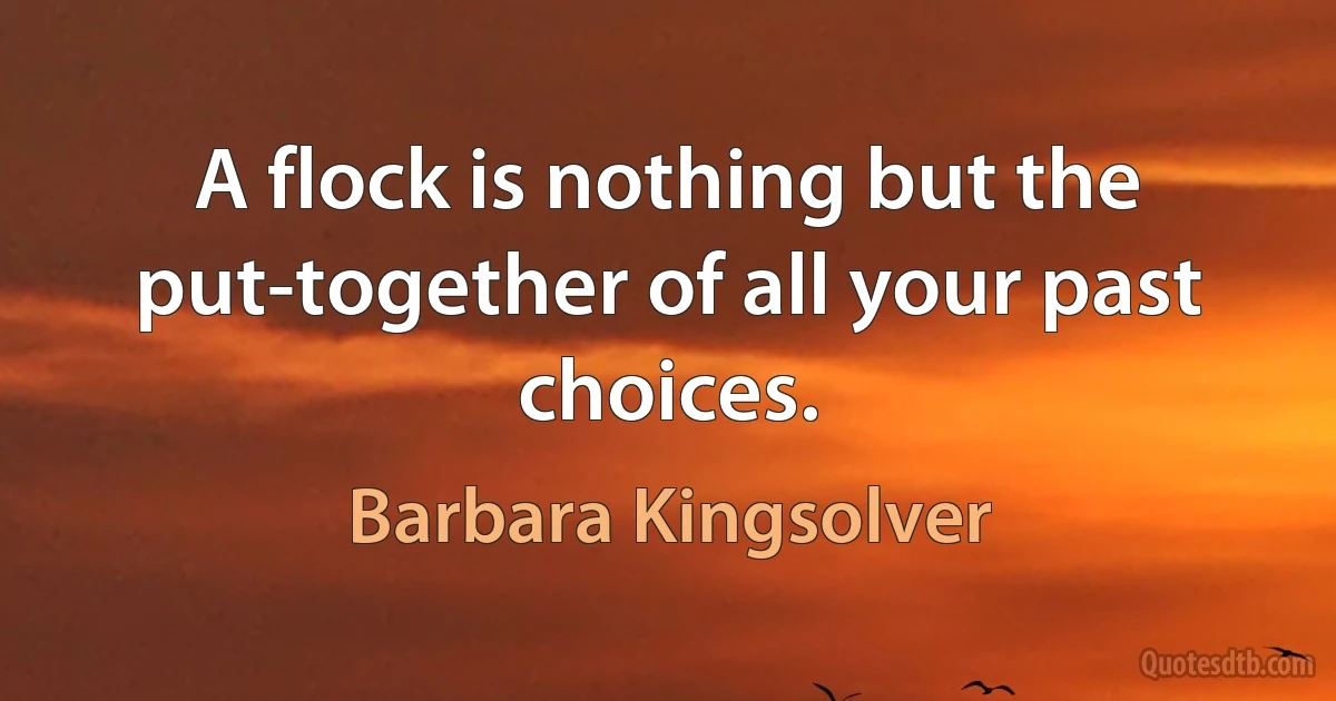 A flock is nothing but the put-together of all your past choices. (Barbara Kingsolver)