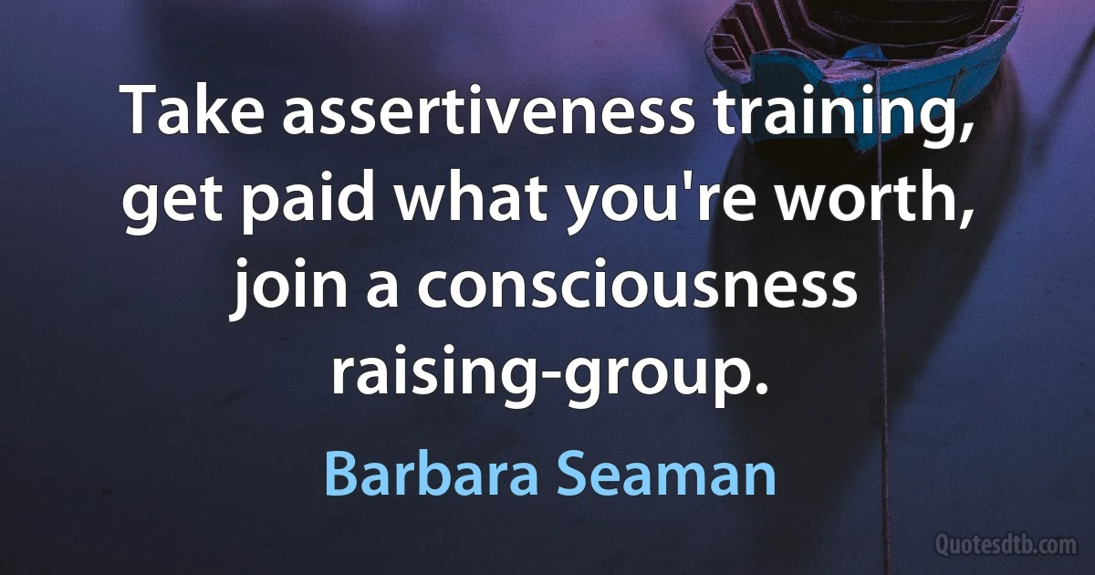 Take assertiveness training, get paid what you're worth, join a consciousness raising-group. (Barbara Seaman)