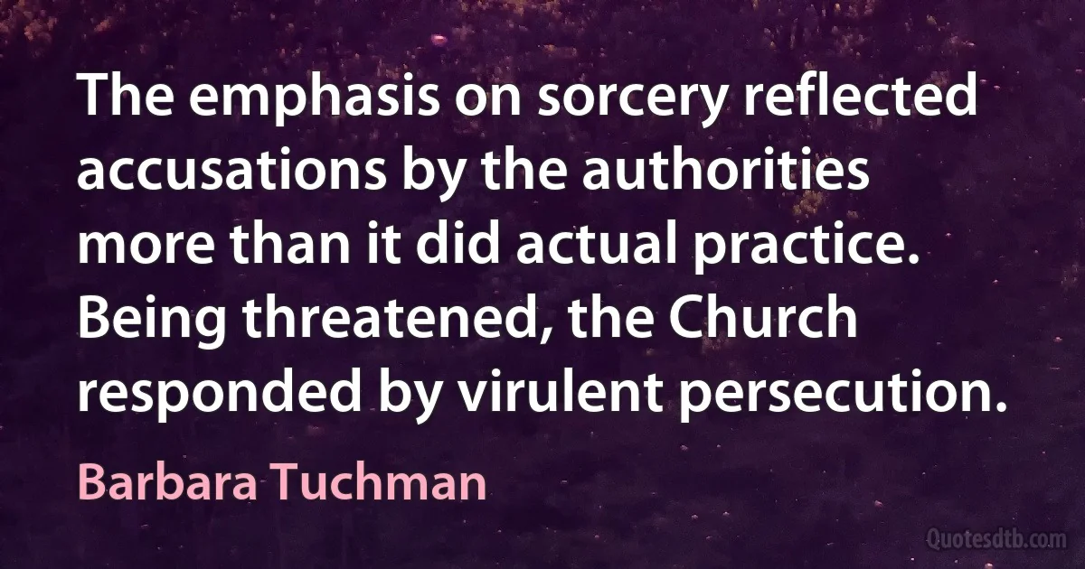 The emphasis on sorcery reflected accusations by the authorities more than it did actual practice. Being threatened, the Church responded by virulent persecution. (Barbara Tuchman)