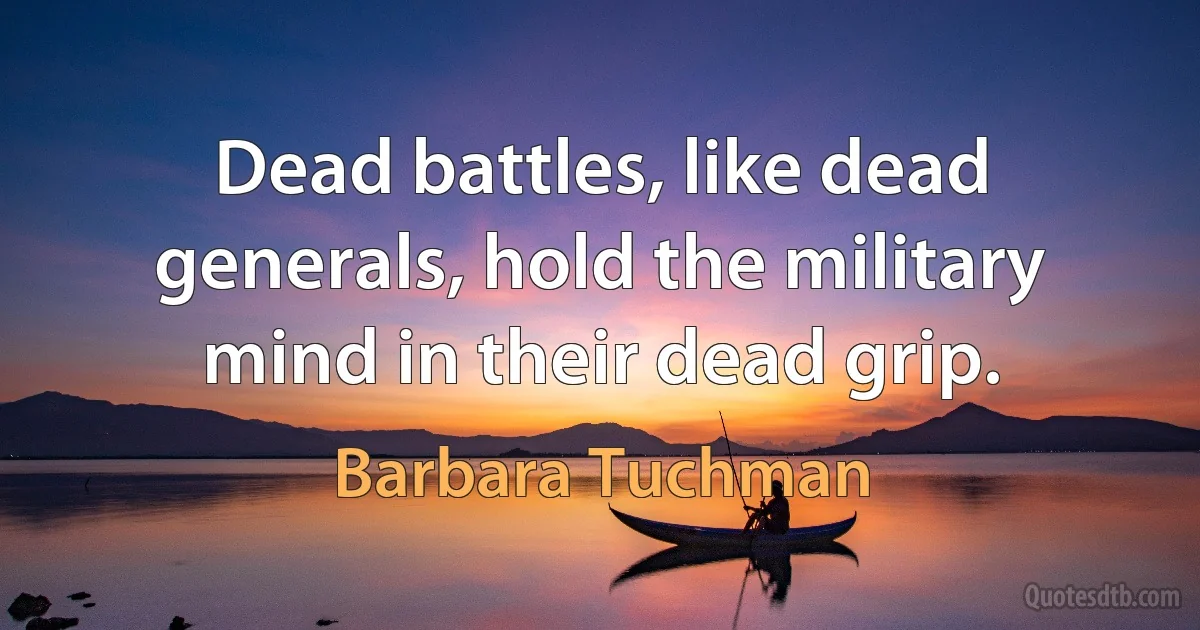 Dead battles, like dead generals, hold the military mind in their dead grip. (Barbara Tuchman)