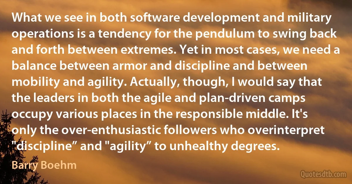 What we see in both software development and military operations is a tendency for the pendulum to swing back and forth between extremes. Yet in most cases, we need a balance between armor and discipline and between mobility and agility. Actually, though, I would say that the leaders in both the agile and plan-driven camps occupy various places in the responsible middle. It's only the over-enthusiastic followers who overinterpret "discipline” and "agility” to unhealthy degrees. (Barry Boehm)