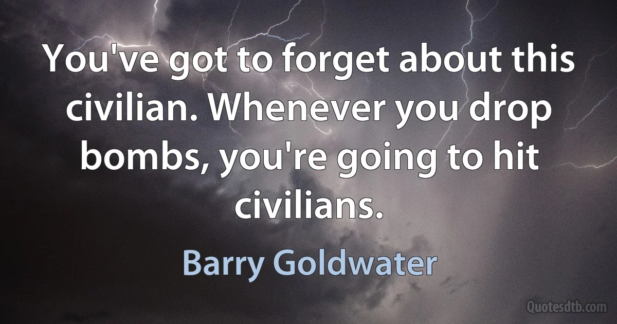 You've got to forget about this civilian. Whenever you drop bombs, you're going to hit civilians. (Barry Goldwater)