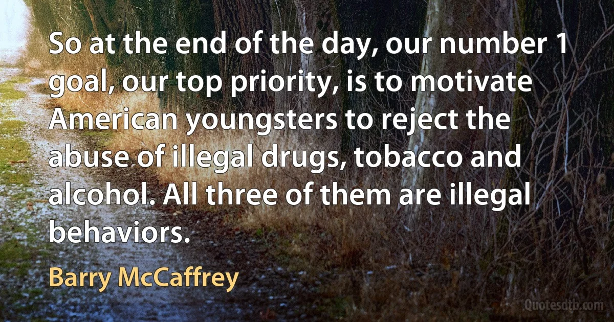 So at the end of the day, our number 1 goal, our top priority, is to motivate American youngsters to reject the abuse of illegal drugs, tobacco and alcohol. All three of them are illegal behaviors. (Barry McCaffrey)