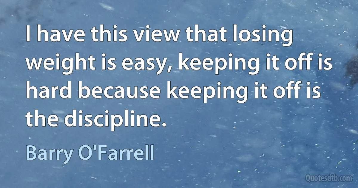 I have this view that losing weight is easy, keeping it off is hard because keeping it off is the discipline. (Barry O'Farrell)