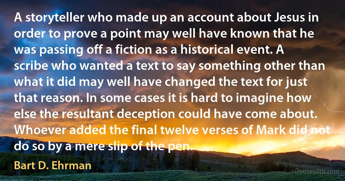 A storyteller who made up an account about Jesus in order to prove a point may well have known that he was passing off a fiction as a historical event. A scribe who wanted a text to say something other than what it did may well have changed the text for just that reason. In some cases it is hard to imagine how else the resultant deception could have come about. Whoever added the final twelve verses of Mark did not do so by a mere slip of the pen. (Bart D. Ehrman)