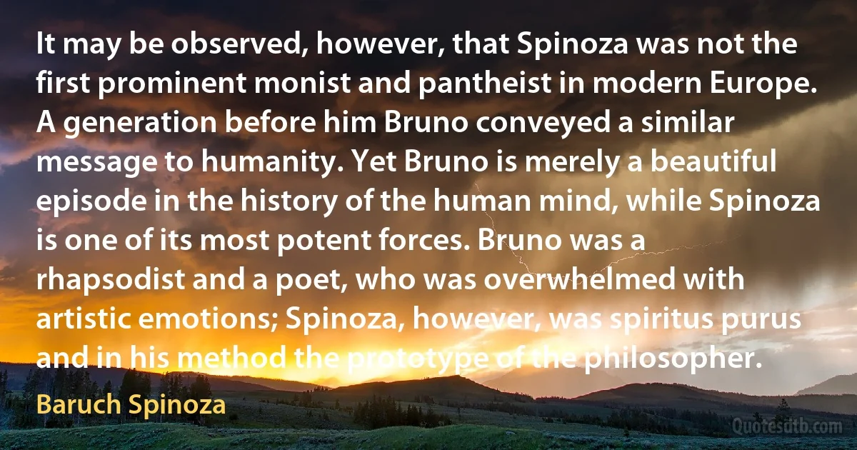 It may be observed, however, that Spinoza was not the first prominent monist and pantheist in modern Europe. A generation before him Bruno conveyed a similar message to humanity. Yet Bruno is merely a beautiful episode in the history of the human mind, while Spinoza is one of its most potent forces. Bruno was a rhapsodist and a poet, who was overwhelmed with artistic emotions; Spinoza, however, was spiritus purus and in his method the prototype of the philosopher. (Baruch Spinoza)