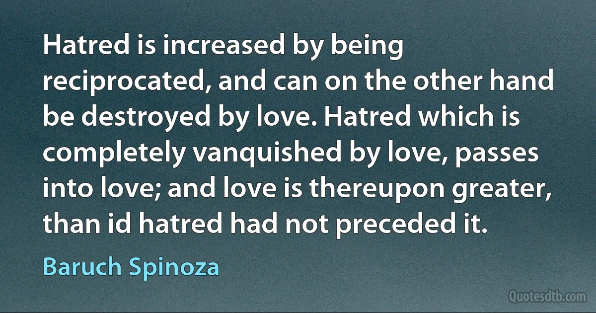 Hatred is increased by being reciprocated, and can on the other hand be destroyed by love. Hatred which is completely vanquished by love, passes into love; and love is thereupon greater, than id hatred had not preceded it. (Baruch Spinoza)