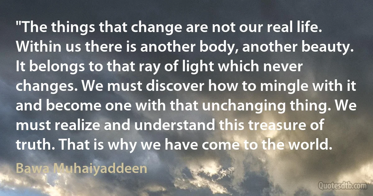 "The things that change are not our real life. Within us there is another body, another beauty. It belongs to that ray of light which never changes. We must discover how to mingle with it and become one with that unchanging thing. We must realize and understand this treasure of truth. That is why we have come to the world. (Bawa Muhaiyaddeen)