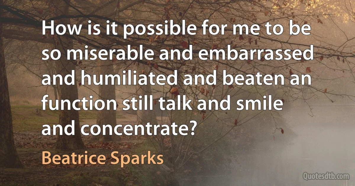 How is it possible for me to be so miserable and embarrassed and humiliated and beaten an function still talk and smile and concentrate? (Beatrice Sparks)