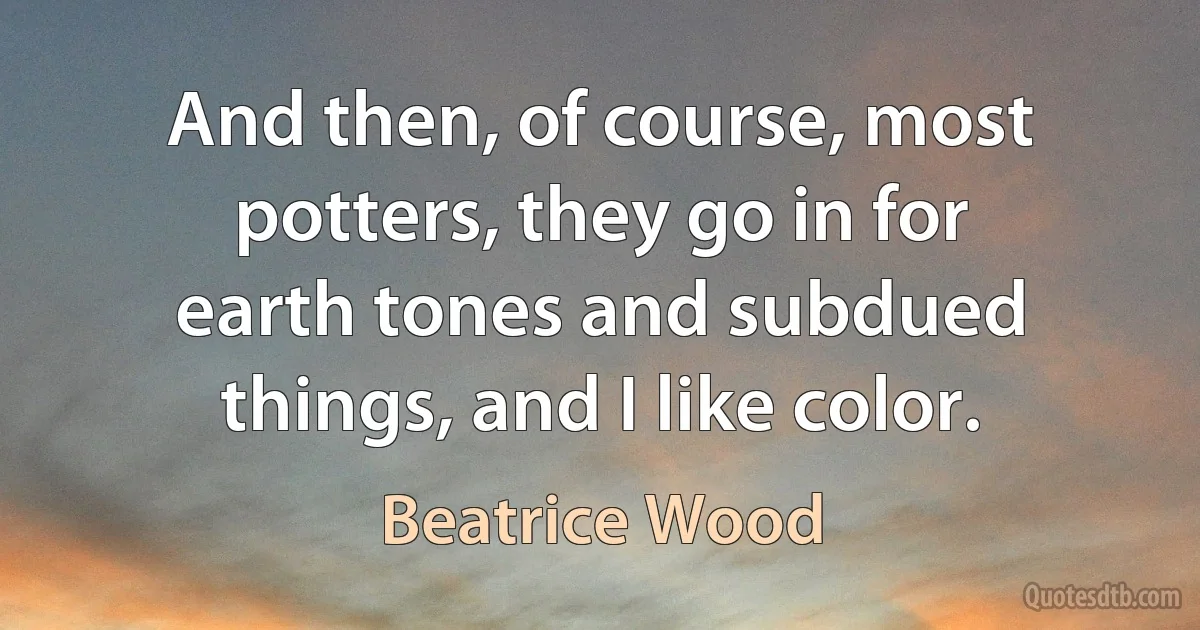 And then, of course, most potters, they go in for earth tones and subdued things, and I like color. (Beatrice Wood)