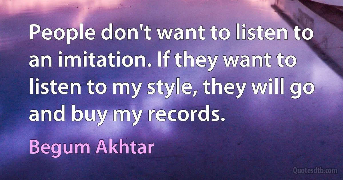 People don't want to listen to an imitation. If they want to listen to my style, they will go and buy my records. (Begum Akhtar)