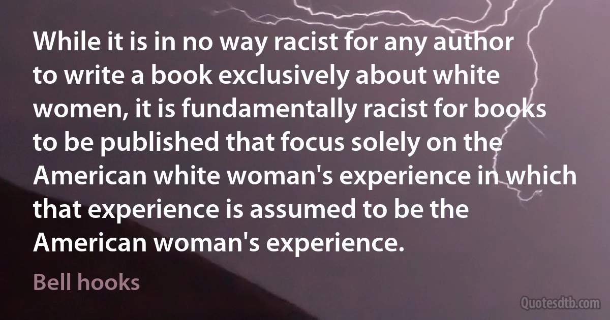 While it is in no way racist for any author to write a book exclusively about white women, it is fundamentally racist for books to be published that focus solely on the American white woman's experience in which that experience is assumed to be the American woman's experience. (Bell hooks)