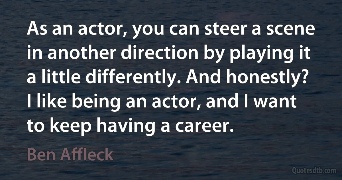 As an actor, you can steer a scene in another direction by playing it a little differently. And honestly? I like being an actor, and I want to keep having a career. (Ben Affleck)