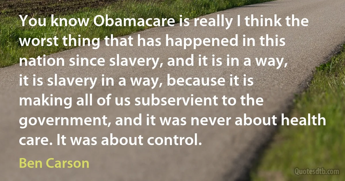 You know Obamacare is really I think the worst thing that has happened in this nation since slavery, and it is in a way, it is slavery in a way, because it is making all of us subservient to the government, and it was never about health care. It was about control. (Ben Carson)