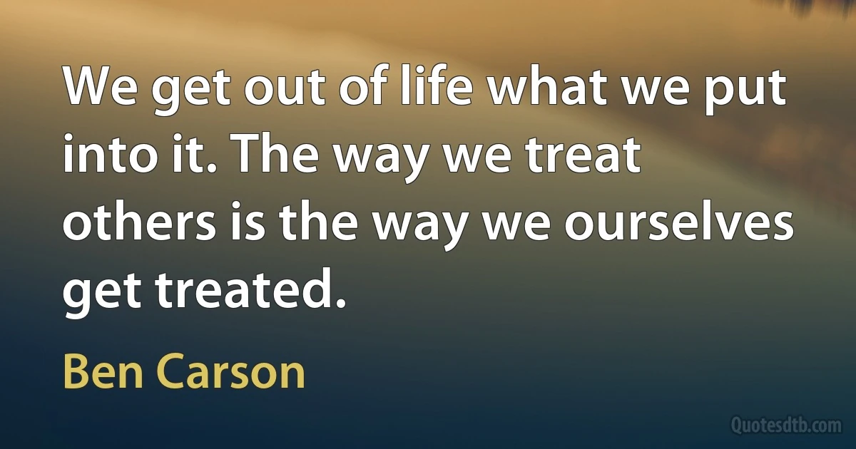 We get out of life what we put into it. The way we treat others is the way we ourselves get treated. (Ben Carson)