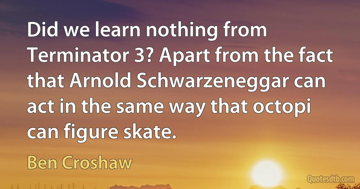 Did we learn nothing from Terminator 3? Apart from the fact that Arnold Schwarzeneggar can act in the same way that octopi can figure skate. (Ben Croshaw)