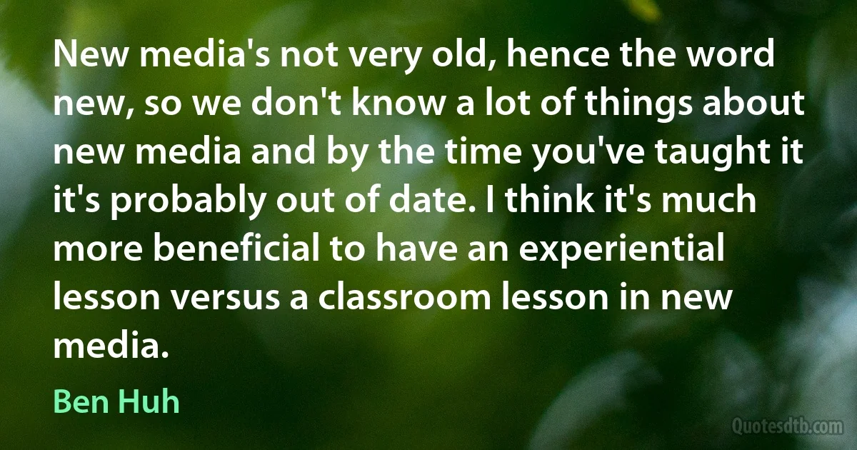 New media's not very old, hence the word new, so we don't know a lot of things about new media and by the time you've taught it it's probably out of date. I think it's much more beneficial to have an experiential lesson versus a classroom lesson in new media. (Ben Huh)