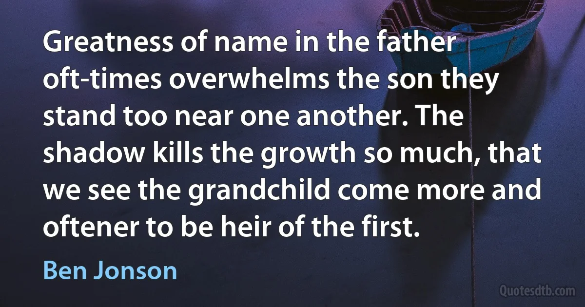 Greatness of name in the father oft-times overwhelms the son they stand too near one another. The shadow kills the growth so much, that we see the grandchild come more and oftener to be heir of the first. (Ben Jonson)