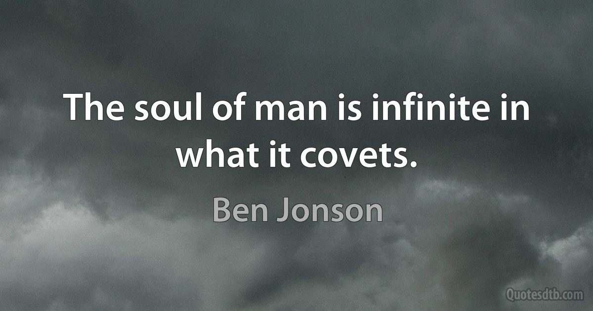 The soul of man is infinite in what it covets. (Ben Jonson)