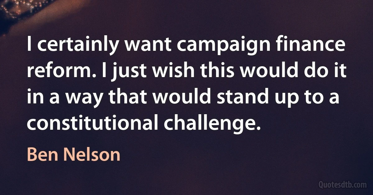 I certainly want campaign finance reform. I just wish this would do it in a way that would stand up to a constitutional challenge. (Ben Nelson)