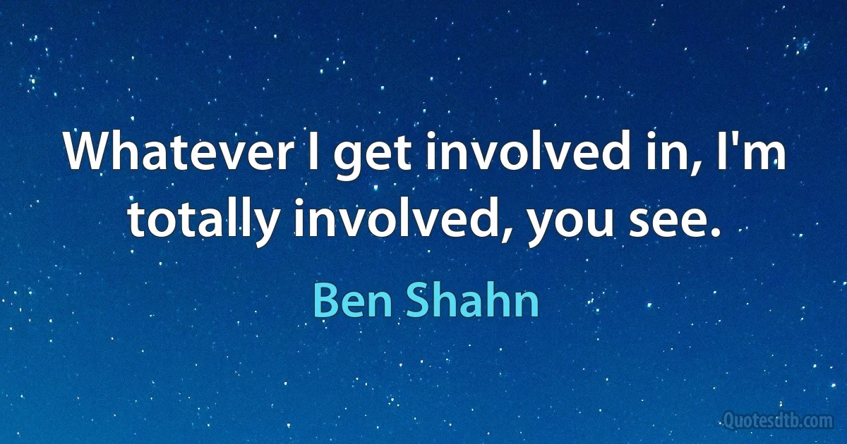 Whatever I get involved in, I'm totally involved, you see. (Ben Shahn)