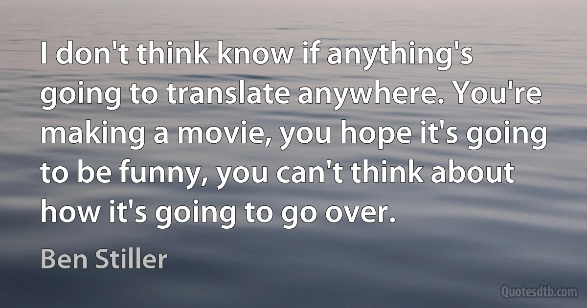 I don't think know if anything's going to translate anywhere. You're making a movie, you hope it's going to be funny, you can't think about how it's going to go over. (Ben Stiller)