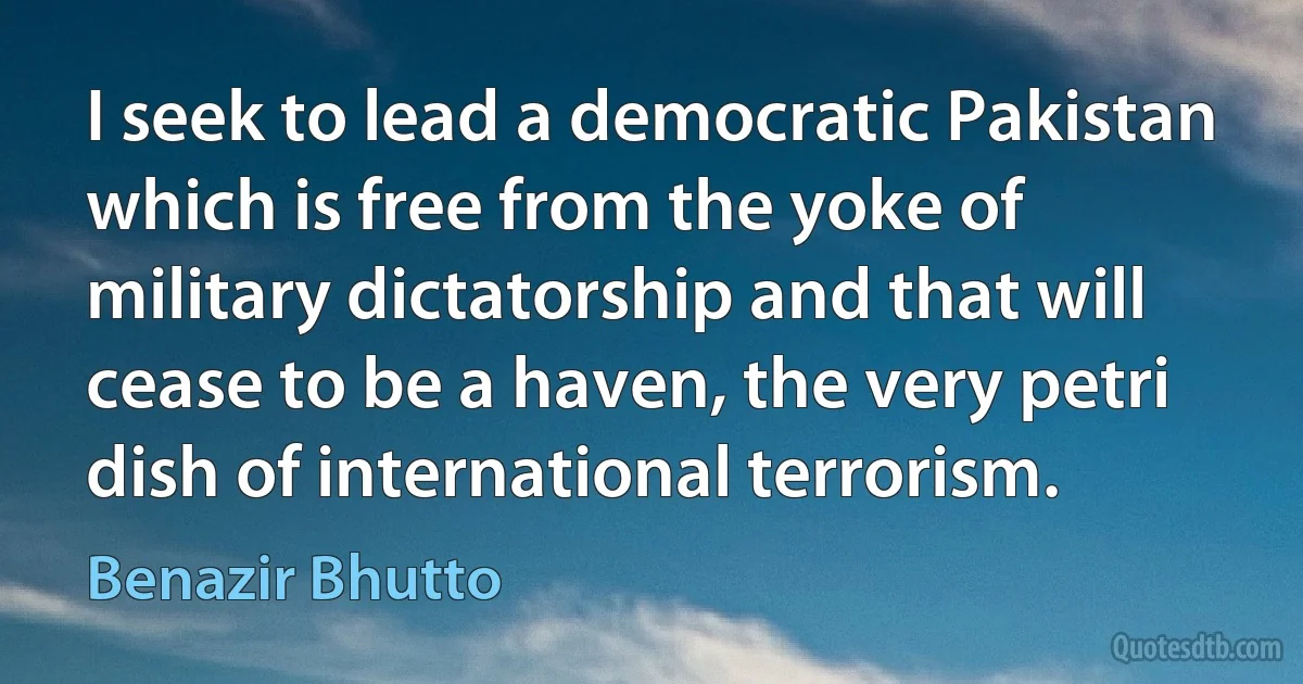 I seek to lead a democratic Pakistan which is free from the yoke of military dictatorship and that will cease to be a haven, the very petri dish of international terrorism. (Benazir Bhutto)