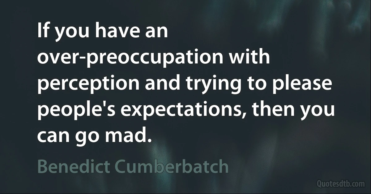 If you have an over-preoccupation with perception and trying to please people's expectations, then you can go mad. (Benedict Cumberbatch)