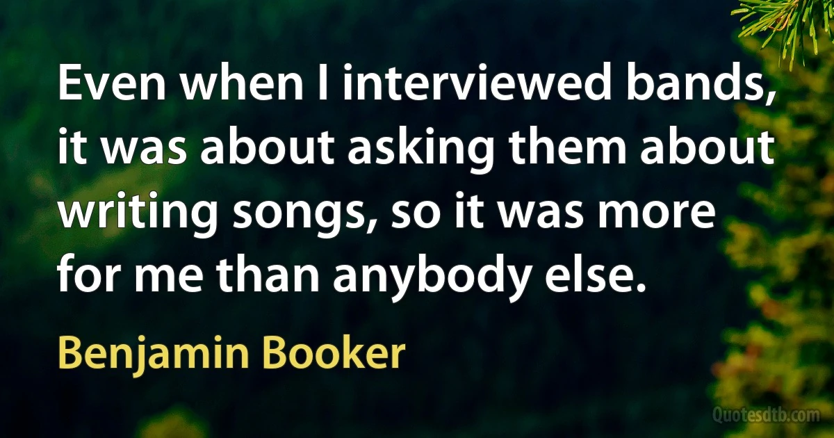 Even when I interviewed bands, it was about asking them about writing songs, so it was more for me than anybody else. (Benjamin Booker)