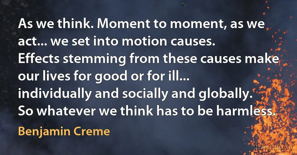 As we think. Moment to moment, as we act... we set into motion causes. Effects stemming from these causes make our lives for good or for ill... individually and socially and globally. So whatever we think has to be harmless. (Benjamin Creme)