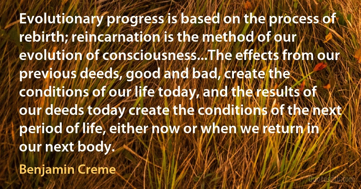 Evolutionary progress is based on the process of rebirth; reincarnation is the method of our evolution of consciousness...The effects from our previous deeds, good and bad, create the conditions of our life today, and the results of our deeds today create the conditions of the next period of life, either now or when we return in our next body. (Benjamin Creme)