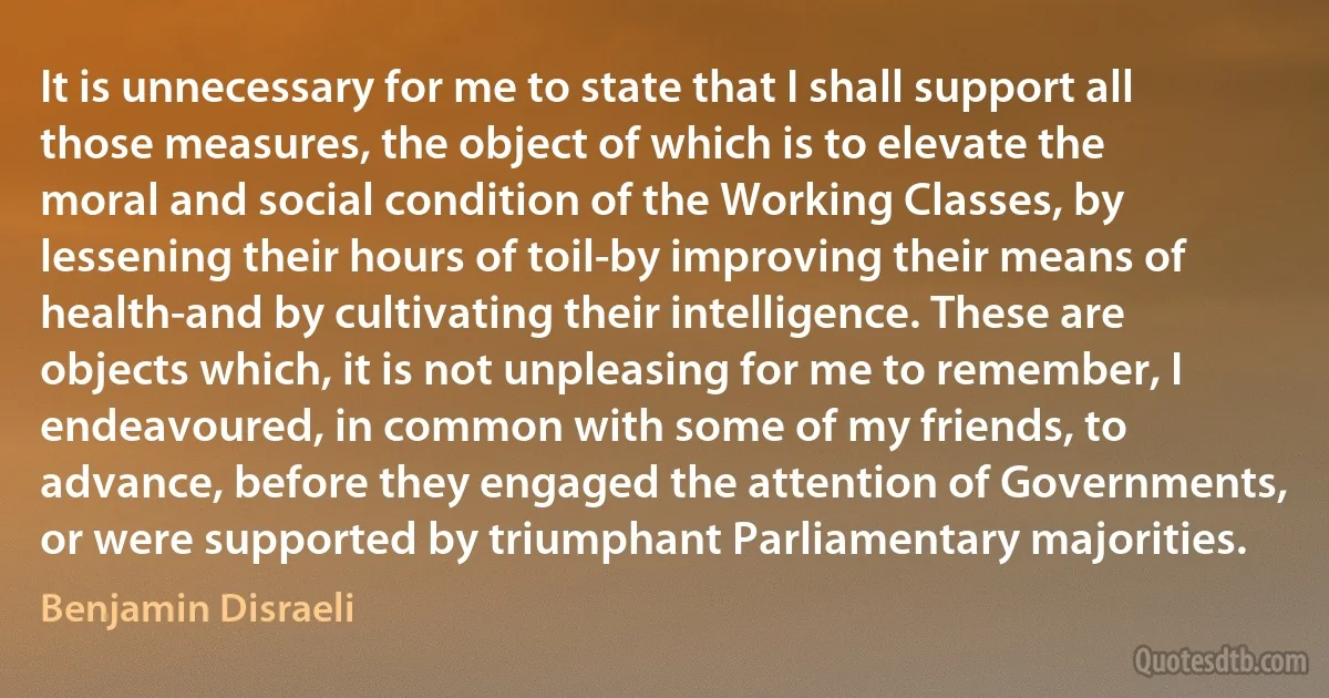 It is unnecessary for me to state that I shall support all those measures, the object of which is to elevate the moral and social condition of the Working Classes, by lessening their hours of toil-by improving their means of health-and by cultivating their intelligence. These are objects which, it is not unpleasing for me to remember, I endeavoured, in common with some of my friends, to advance, before they engaged the attention of Governments, or were supported by triumphant Parliamentary majorities. (Benjamin Disraeli)