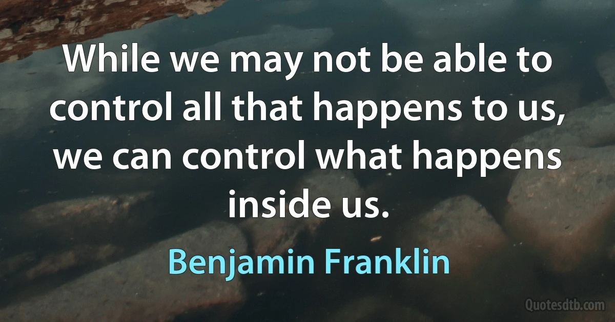 While we may not be able to control all that happens to us, we can control what happens inside us. (Benjamin Franklin)