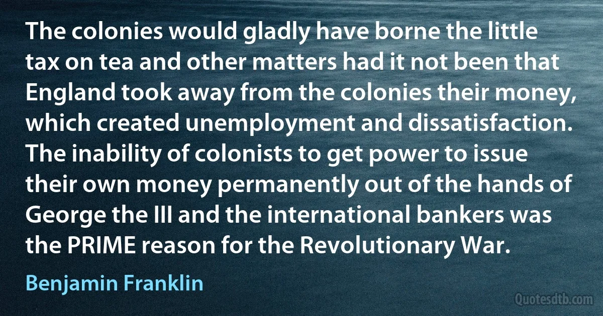 The colonies would gladly have borne the little tax on tea and other matters had it not been that England took away from the colonies their money, which created unemployment and dissatisfaction. The inability of colonists to get power to issue their own money permanently out of the hands of George the III and the international bankers was the PRIME reason for the Revolutionary War. (Benjamin Franklin)