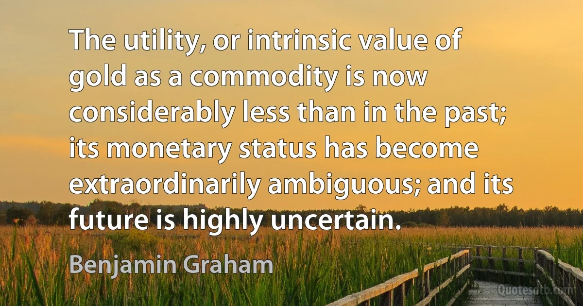 The utility, or intrinsic value of gold as a commodity is now considerably less than in the past; its monetary status has become extraordinarily ambiguous; and its future is highly uncertain. (Benjamin Graham)