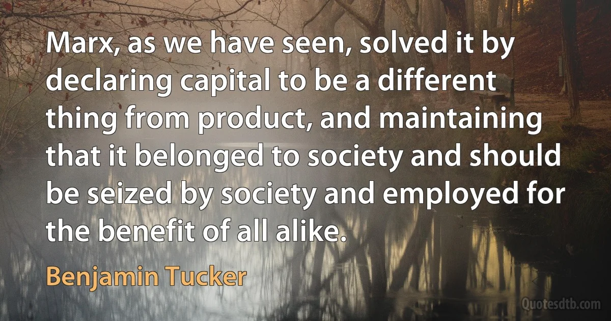 Marx, as we have seen, solved it by declaring capital to be a different thing from product, and maintaining that it belonged to society and should be seized by society and employed for the benefit of all alike. (Benjamin Tucker)