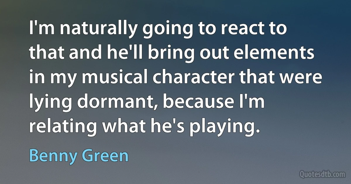 I'm naturally going to react to that and he'll bring out elements in my musical character that were lying dormant, because I'm relating what he's playing. (Benny Green)