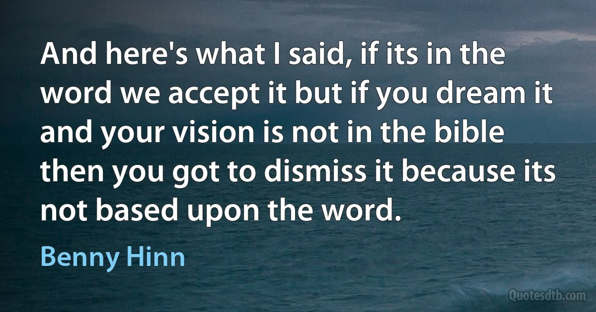 And here's what I said, if its in the word we accept it but if you dream it and your vision is not in the bible then you got to dismiss it because its not based upon the word. (Benny Hinn)