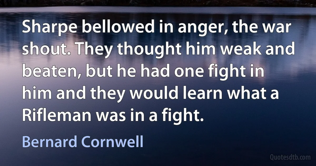 Sharpe bellowed in anger, the war shout. They thought him weak and beaten, but he had one fight in him and they would learn what a Rifleman was in a fight. (Bernard Cornwell)