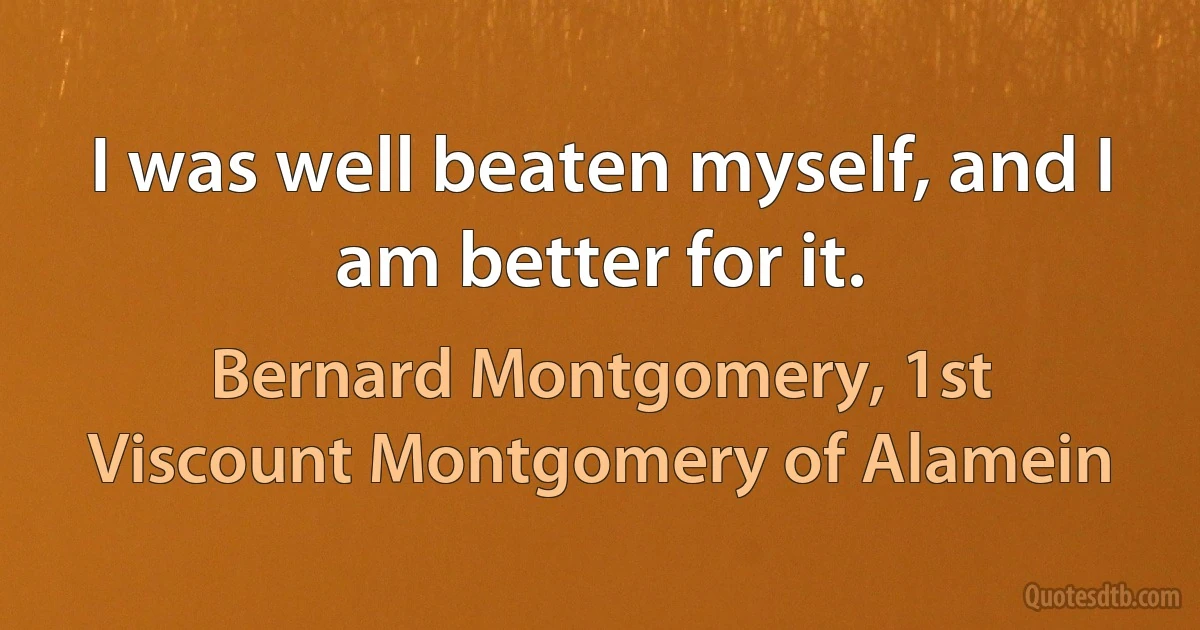 I was well beaten myself, and I am better for it. (Bernard Montgomery, 1st Viscount Montgomery of Alamein)