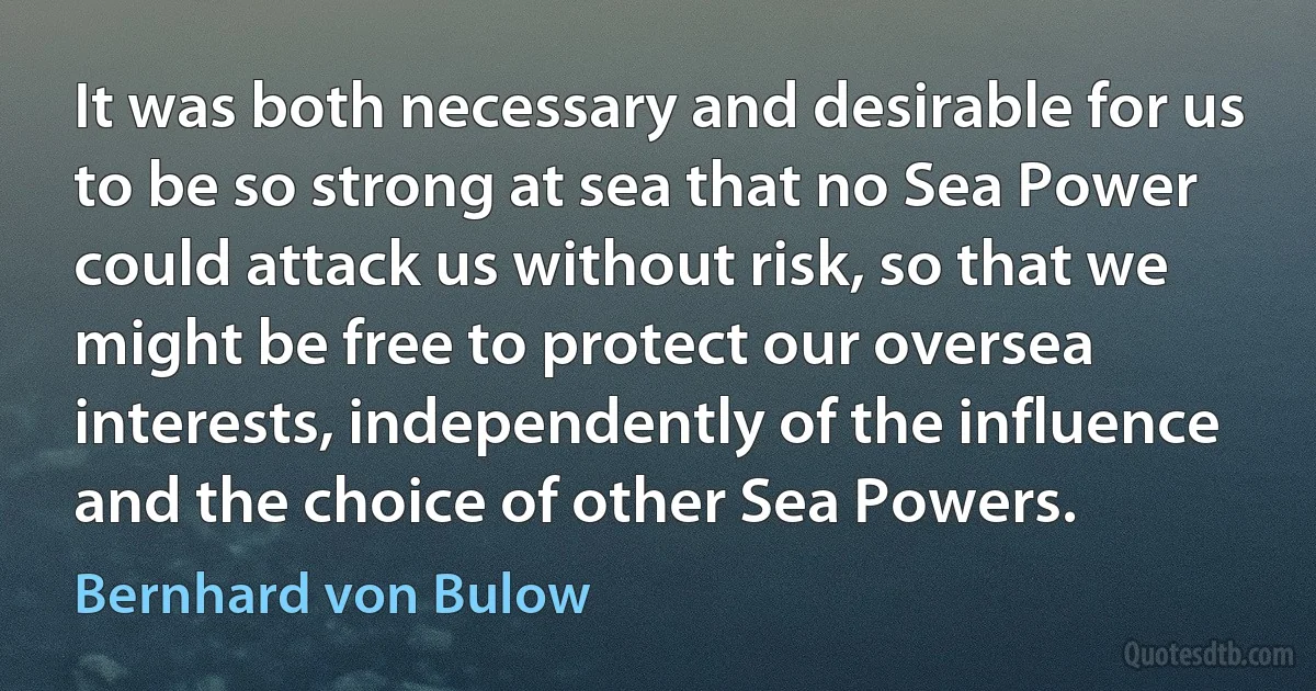 It was both necessary and desirable for us to be so strong at sea that no Sea Power could attack us without risk, so that we might be free to protect our oversea interests, independently of the influence and the choice of other Sea Powers. (Bernhard von Bulow)