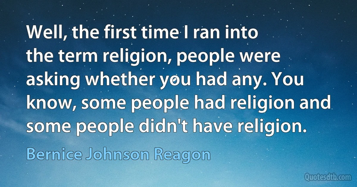 Well, the first time I ran into the term religion, people were asking whether you had any. You know, some people had religion and some people didn't have religion. (Bernice Johnson Reagon)